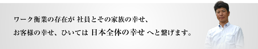 ワーク衡業の存在が社員とその家族の幸せ、お客様の幸せ、ひいては日本全体の幸せへと繋げます。